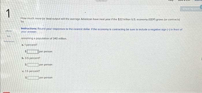 1
How much more (or less) output will the average American have next year if the $22 trillion U.S. economy (GDP) grows (or contracts)
by
Book
Ask
References
Instructions: Round your responses to the nearest dollar. If the economy is contracting be sure to include a negative sign (-) in front of
your answer.
assuming a population of 340 million.
a. 1 percent?
$1
y
Eper person
b. 3.5 percent?
$
c. 1.5 percent?
$
per person
per person
Check my