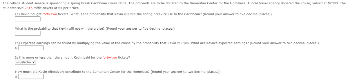 The college student senate is sponsoring a spring break Caribbean cruise raffle. The proceeds are to be donated to the Samaritan Center for the Homeless. A local travel agency donated the cruise, valued at $2000. The
students sold 2816 raffle tickets at $5 per ticket.
(a) Kevin bought forty-two tickets. What is the probability that Kevin will win the spring break cruise to the Caribbean? (Round your answer to five decimal places.)
What is the probability that Kevin will not win the cruise? (Round your answer to five decimal places.)
(b) Expected earnings can be found by multiplying the value of the cruise by the probability that Kevin will win. What are Kevin's expected earnings? (Round your answer to two decimal places.)
Is this more or less than the amount Kevin paid for the forty-two tickets?
|---Select-- v
How much did Kevin effectively contribute to the Samaritan Center for the Homeless? (Round your answer to two decimal places.)
$
