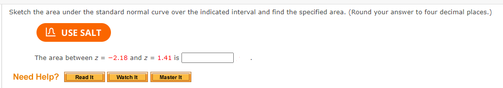 Sketch the area under the standard normal curve over the indicated interval and find the specified area. (Round your answer to four decimal places.)
n USE SALT
The area between z = -2.18 and z = 1.41 is
Need Help?
Watch It
Read It
Master It
