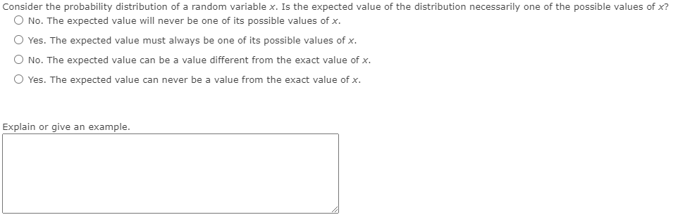 **Question:**

Consider the probability distribution of a random variable \( x \). Is the expected value of the distribution necessarily one of the possible values of \( x \)?

- \( \bigcirc \) No. The expected value will never be one of its possible values of \( x \).

- \( \bigcirc \) Yes. The expected value must always be one of its possible values of \( x \).

- \( \bigcirc \) No. The expected value can be a value different from the exact value of \( x \).

- \( \bigcirc \) Yes. The expected value can never be a value from the exact value of \( x \).

**Prompt:**

Explain or give an example.

[Text box for input]