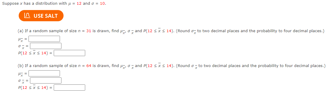 Suppose x has a distribution with u = 12 and o = 10.
In USE SALT
(a) If a random sample of size n = 31 is drawn, find µ, o, and P(12 s xs 14). (Round o, to two decimal places and the probability to four decimal places.)
P(12 sxs 14) =
(b) If a random sample of size n = 64 is drawn, find u, o, and P(12 sx s 14). (Round o, to two decimal places and the probability to four decimal places.)
P(12 sxS 14) =
