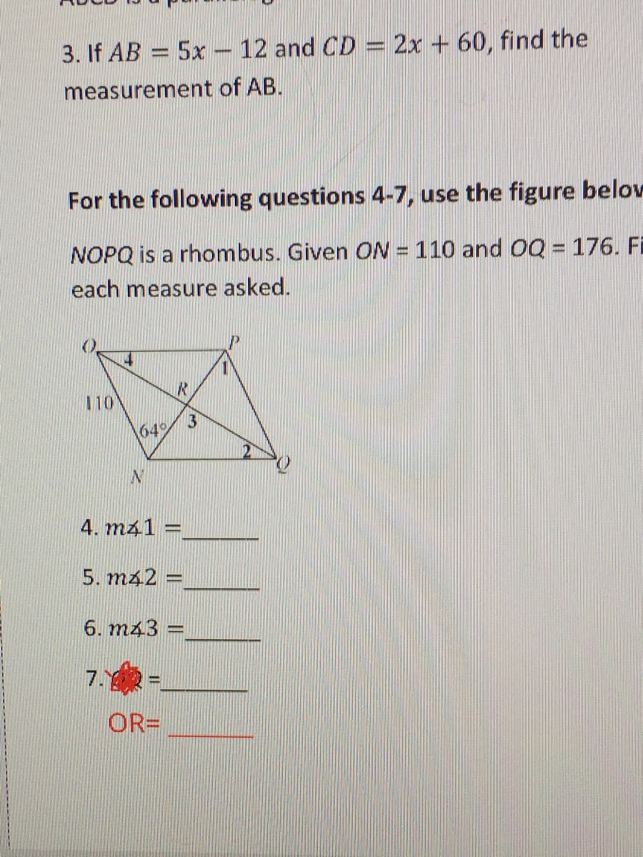 3. If AB = 5x – 12 and CD = 2x + 60, find the
%3D
measurement of AB.
For the following questions 4-7, use the figure belov
NOPQ is a rhombus. Given ON = 110 and OQ = 176. Fi
each measure asked.
14
IR.
110
3
\64%
IN
4. m41 =
5. m42 =
6. m43 =
7.
OR=
