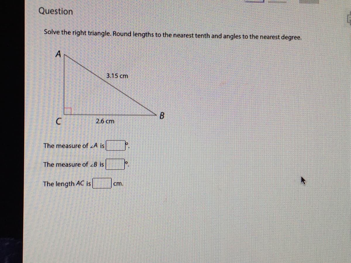 Question
Solve the right triangle. Round lengths to the nearest tenth and angles to the nearest degree.
A
3.15 cm
B
2.6 cm
The measure of A is
The measure of B is
cm.
The length AC is
