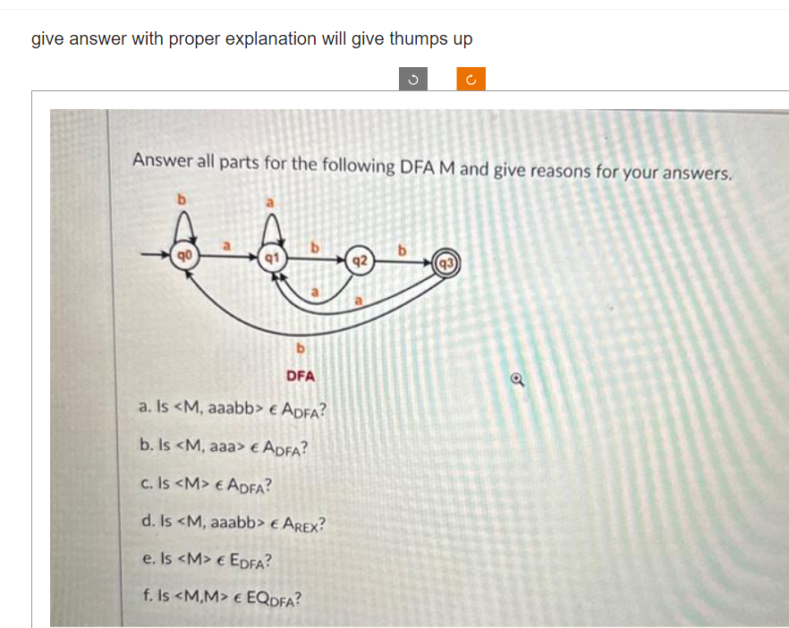 give answer with proper explanation will give thumps up
Answer all parts for the following DFA M and give reasons for your answers.
b
B
91
b
DFA
a. Is <M, aaabb> € ADFA?
b. Is <M, aaa> € ADFA?
c. Is <M> € ADFA?
d. Is <M, aaabb> € AREX?
e. Is <M> € EDFA?
f. Is <M,M> € EQDFA?
92
b
(93)