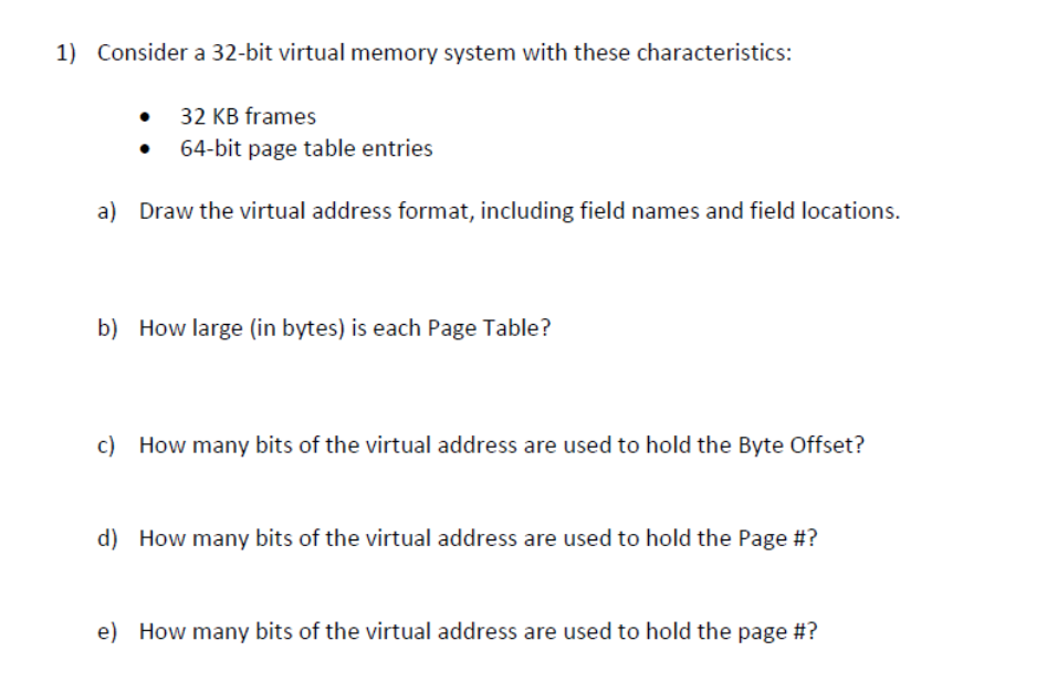 1) Consider a 32-bit virtual memory system with these characteristics:
• 32 KB frames
●
64-bit page table entries
a) Draw the virtual address format, including field names and field locations.
b) How large (in bytes) is each Page Table?
c) How many bits of the virtual address are used to hold the Byte Offset?
d) How many bits of the virtual address are used to hold the Page #?
e) How many bits of the virtual address are used to hold the page #?