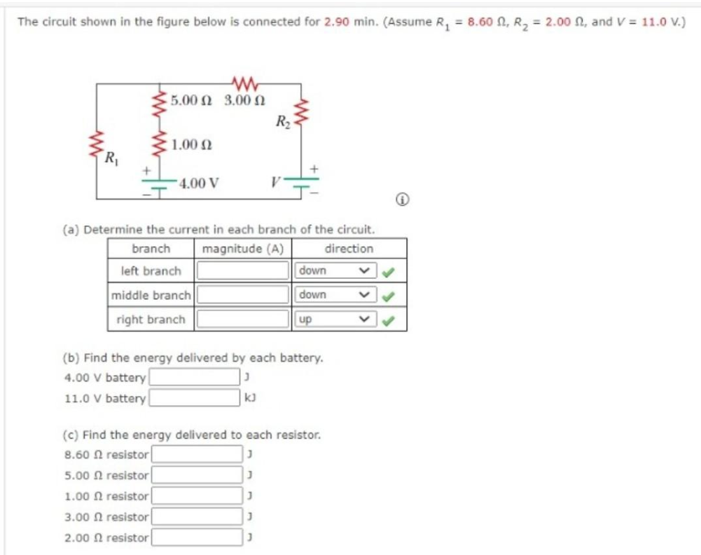 The circuit shown in the figure below is connected for 2.90 min. (Assume R₁ = 8.60, R₂ = 2.00 , and V = 11.0 V.)
R₁
15.00 Ω 3.00 Ω
1.00 Ω
4.00 V
R₂
(a) Determine the current in each branch of the circuit.
branch
magnitude (A)
direction
left branch
middle branch
right branch
kJ
down
down
up
(b) Find the energy delivered by each battery.
4.00 V battery
11.0 V battery
(c) Find the energy delivered to each resistor.
8.60 2 resistor
J
5.00 resistor
J
1.00 resistor
J
3.00 resistor
J
2.00 resistor
J