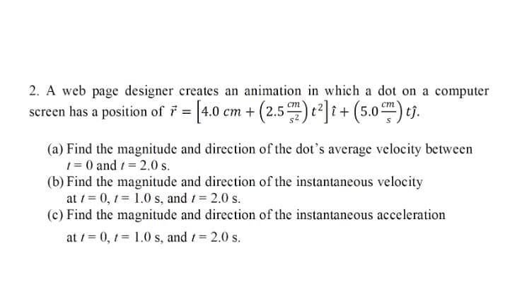 2. A web page designer creates an animation in which a dot on a computer
screen has a position of 7 = [4.0 cm + (2.5) t ] i+(5.0) e).
(a) Find the magnitude and direction of the dot's average velocity between
1 = 0 and /= 2.0 s.
(b) Find the magnitude and direction of the instantaneous velocity
at / = 0, 1 1.0 s, and 1= 2.0 s.
(c) Find the magnitude and direction of the instantaneous acceleration
at 1 = 0, 1 = 1.0 s, and 1= 2.0 s.
