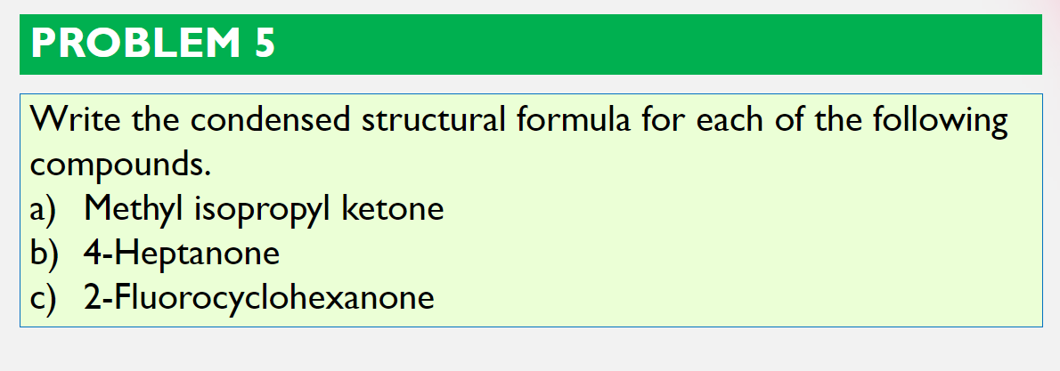 PROBLEM5
Write the condensed structural formula for each of the following
compounds.
a) Methyl isopropyl ketone
b) 4-Heptanone
c) 2-Fluorocyclohexanone
