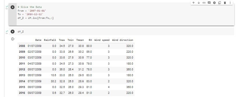 个 4
I Slice the Data
From = 2007-01-01'
To = '2016-12-12'
df_Z = df.loc[From:To,:]
df_2
Date Rainfall
Tmax Tmin
Tmean
RH Wind speed Wind direction
2008 01/07/2009
0.0 34.5
27.0
30.8 80.0
3
320.0
2009 02/07/2009
0.0 33.8
26.6
30.2 85.0
3
220.0
2010 03/07/2009
0.0 33.8
27.5
30.6 77.0
3
320.0
2011 04/07/2009
0.0 34.5
27.3
30.9 79.0
180.0
2012 05/07/2009
0.0 36.0
26.4
31.2 78.0
380.0
2013 06/07/2009
10.6 33.0
26.0
29.5 83.0
180.0
2014 07/07/2009
30.2 32.8
25.0
28.9 83.0
2
320.0
2015 08/07/2009
0.0 32.5
26.0
29.3 81.0
380.0
2016 09/07/2009
0.6 32.7
26.0
29.4 81.0
220.0
