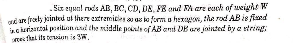 .Six equal rods AB, BC, CD, DE, FE and FA are each of weight W
and are freely jointed at there extremities so as to form a hexagon, the rod AB is fixed
in a horizontal position and the middle points of AB and DE are jointed by a string;
prove that its tension is 3W.
