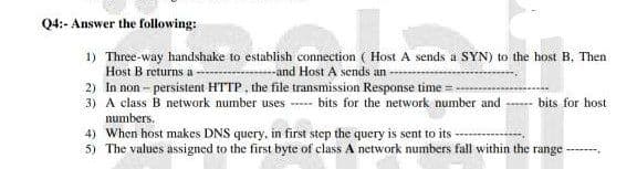 Q4:- Answer the following:
1) Three-way handshake to establish connection ( Host A sends a SYN) to the host B. Then
Host B returns a
--and Host A sends an
2) In non-persistent HTTP, the file transmission Response time =
3) A class B network number uses
numbers,
bits for the network number and
bits for host.
4) When host makes DNS query, in first step the query is sent to its
5) The values assigned to the first byte of class A network numbers fall within the range -