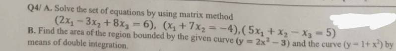 Q4/ A. Solve the set of equations by using matrix method
(2x₁-3x₂ + 8x₂ = 6), (x₁ + 7x₂=-4), (5x₁ + x₂x3 = 5)
B. Find the area of the region bounded by the given curve (y = 2x²-3) and the curve (y=1+x¹) by
means of double integration.