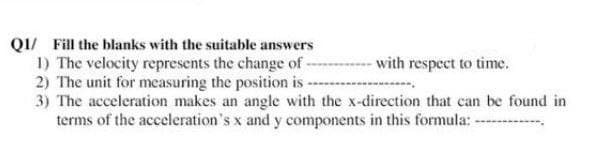 Q1/ Fill the blanks with the suitable answers
1) The velocity represents the change of -
2) The unit for measuring the position is
with respect to time.
3) The acceleration makes an angle with the x-direction that can be found in
terms of the acceleration's x and y components in this formula: --------