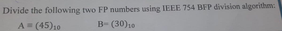 Divide the following two FP numbers using IEEE 754 BFP division algorithm:
A = (45) 10
B= (30) 10