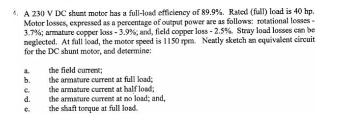 4. A 230 V DC shunt motor has a full-load efficiency of 89.9%. Rated (full) load is 40 hp.
Motor losses, expressed as a percentage of output power are as follows: rotational losses -
3.7%; armature copper loss - 3.9%; and, field copper loss - 2.5%. Stray load losses can be
neglected. At full load, the motor speed is 1150 rpm. Neatly sketch an equivalent circuit
for the DC shunt motor, and determine:
a.
ن ن ن م نه
b.
C.
d.
e.
the field current;
the armature current at full load;
the armature current at half load;
the armature current at no load; and,
the shaft torque at full load.