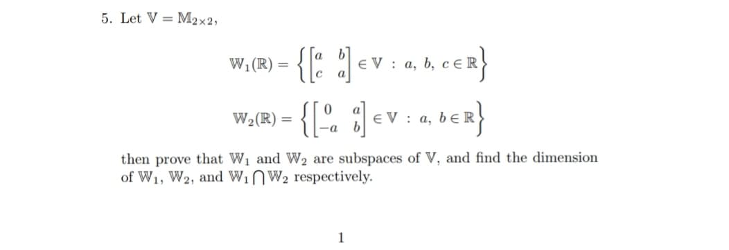 5. Let V = M2×2,
{: :
E V : a, b, ce R
a
Wi(R) =
{[". :]
W2(R) =
E V : a, bE R
-a
then prove that W1 and W2 are subspaces of V, and find the dimension
of W1, W2, and WinW2 respectively.
