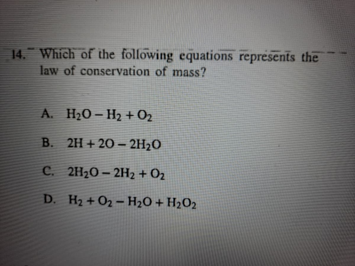 14 Which of the following cquations represents the
law of conservation of mass?
A. H20- H2 + 02
B. 2H+ 20 – 2H2O
C. 2H20 – 2H2 + O2
D. H2 + O2-H2O + H2O2
