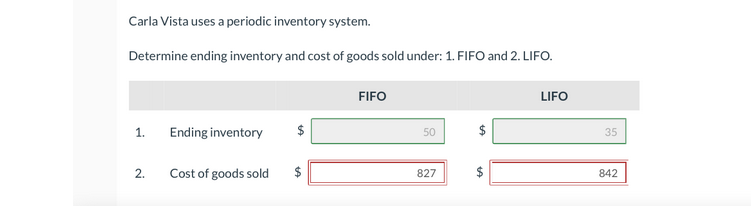 Carla Vista uses a periodic inventory system.
Determine ending inventory and cost of goods sold under: 1. FIFO and 2. LIFO.
FIFO
LIFO
1.
Ending inventory
50
35
2.
Cost of goods sold
827
842
%24
