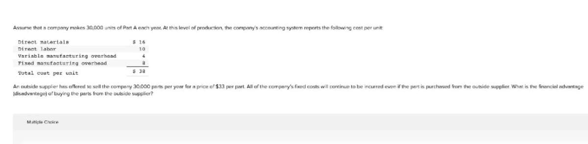 Assume that a company makes 30,000 units of Part A each year. At this level of production, the company's acounting system reports the folloving cost per unit
Direct materials
S 16
Direct labor
10
Variable manufacturing overhead
Fixed manufacturing overhead
Total cust per unit
$ 38
An autside supplier has offered to sell the company 30.000 pnrts per year for a price af $33 per part. All af the company's fixed costs will continue to be incurred even if the part is purchased from the outside supplier. What is the financial advantnge
(disadvantege) af buying the parts from the outside supplier?
Matiple Cacice
