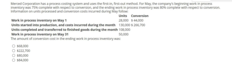 s the
Merced Corporation has a process costing system and uses the first-in, first-out method. For May, the company's beginning work in process
inventory was 75% complete with respect to conversion, and the ending work in process inventory was 80% complete with respect to conversion.
Information on units processed and conversion costs incurred during May follow:
Units Conversion
28,000 $ 44,000
Work in process inventory on May 1
Units started into production, and costs incurred during the month 130,000 s 266,700
Units completed and transferred to finished goods during the month 108,000
Work in process inventory on May 31
The amount of conversion cost in the ending work in process inventory was:
50,000
O 68,000
O $222,700
O $80,000
$84,000
