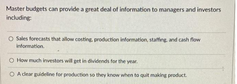 Master budgets can provide a great deal of information to managers and investors
including:
O Sales forecasts that allow costing, production information, staffing. and cash flow
information.
O How much investors will get in dividends for the year.
O A clear guideline for production so they know when to quit making product.
