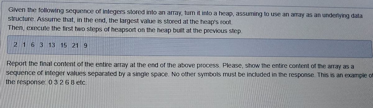 Given the following sequence of integers stored into an array, turn it into a heap, assuming to use an array as an underlying data
structure. Assume that, in the end, the largest value is stored at the heap's root.
Then, execute the first two steps of heapsort on the heap built at the previous step.
2 1 6 3 13 15 21 9
Report the final content of the entire array at the end of the above process. Please, show the entire content of the array as a
sequence of integer values separated by a single space. No other symbols must be included in the response. This is an example of
the response: 0 3 2 6 8 etc.