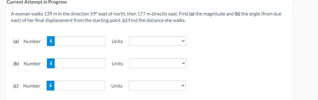 Current Attempt in Progress
A woman walks 139 m in the direction 59° east of north, then 177 m directly east. Find (a) the magnitude and (b) the angle (from due
east) of her final displacement from the starting point. (c) Find the distance she walks.
(a) Number
i
Units
(b) Number
i
Units
(c) Number
i
Units
