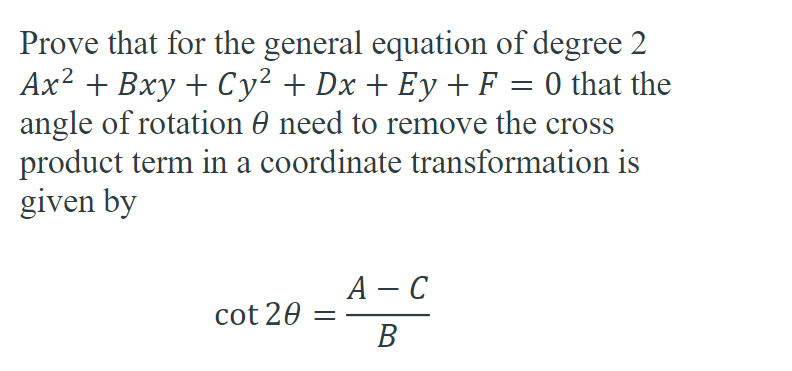 **Title: Proving the Rotation Angle to Remove the Cross Product Term in a General Equation of Degree 2**

**Objective:** To demonstrate that for the general equation of degree 2:

\[ Ax^2 + Bxy + Cy^2 + Dx + Ey + F = 0 \]

the angle of rotation (θ) needed to remove the cross product term (Bxy) in a coordinate transformation is given by the expression:

\[ \cot 2θ = \frac{A - C}{B} \]

**Detailed Explanation:**

To eliminate the cross product term in the quadratic equation, we need to determine the angle θ that will convert the original coordinate system (x, y) to a new coordinate system (x', y') where the cross product term vanishes.

### Step-by-Step Proof:

1. **Original Coordinate System:**
   Consider the general quadratic equation:
   \[
   Ax^2 + Bxy + Cy^2 + Dx + Ey + F = 0
   \]

2. **New Coordinate System After Rotation:**
   When the coordinate system is rotated by an angle θ, the new coordinates (x', y') can be expressed in terms of the original coordinates (x, y) as:
   \[
   x' = x \cos θ + y \sin θ
   \]
   \[
   y' = -x \sin θ + y \cos θ
   \]

3. **Substitute New Coordinates Into the Original Equation:**
   Express the original equation in terms of x' and y'. Upon substitution, terms involving \( x'y' \) arise, representing the mixed product term. Our goal is to find θ such that the coefficient of \( x'y' \) becomes zero.

4. **Coefficient of \( x'y' \):**
   The coefficient of \( x'y' \) after substitution is computed by focusing on the mixed terms generated by the transformation. This coefficient can be shown as a function of cosine and sine terms, leading to the equation involving cotangent (cot).

5. **Condition for Removing the Cross Product Term:**
   For the coefficient of \( x'y' \) to be zero, we obtain the condition:
   \[
   \cot 2θ = \frac{A - C}{B}
   \]

This completes the proof that the angle θ needed to remove the cross product term is given by the above equation. By rotating the coordinate