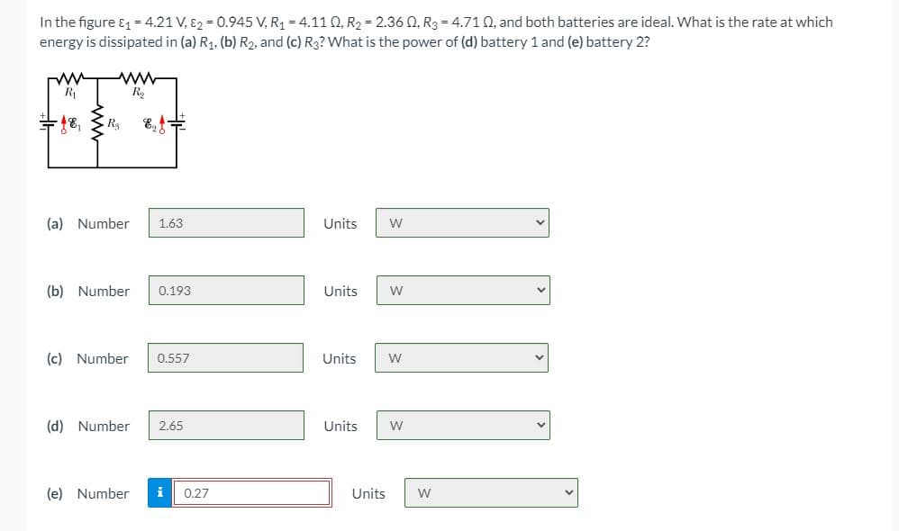 In the figure & = 4.21 V, 82 = 0.945 V, R1 = 4.11 Q, R2 = 2.36 0, R3 = 4.710, and both batteries are ideal. What is the rate at which
energy is dissipated in (a) R1. (b) R2, and (c) Rg? What is the power of (d) battery 1 and (e) battery 2?
R
R2
(a) Number
1.63
Units
(b) Number
0.193
Units
(c) Number
0.557
Units
W
(d) Number
2.65
Units
(e) Number
i
0.27
Units
