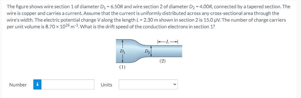 The figure shows wire section 1 of diameter D1 = 6.50R and wire section 2 of diameter D2 = 4.00R, connected by a tapered section. The
wire is copper and carries a current. Assume that the current is uniformly distributed across any cross-sectional area through the
wire's width. The electric potential change Valong the length L = 2.30 m shown in section 2 is 15.0 uV. The number of charge carriers
per unit volume is 8.70 x 1028 m3. What is the drift speed of the conduction electrons in section 1?
D
D2
(2)
(1)
Number
i
Units
