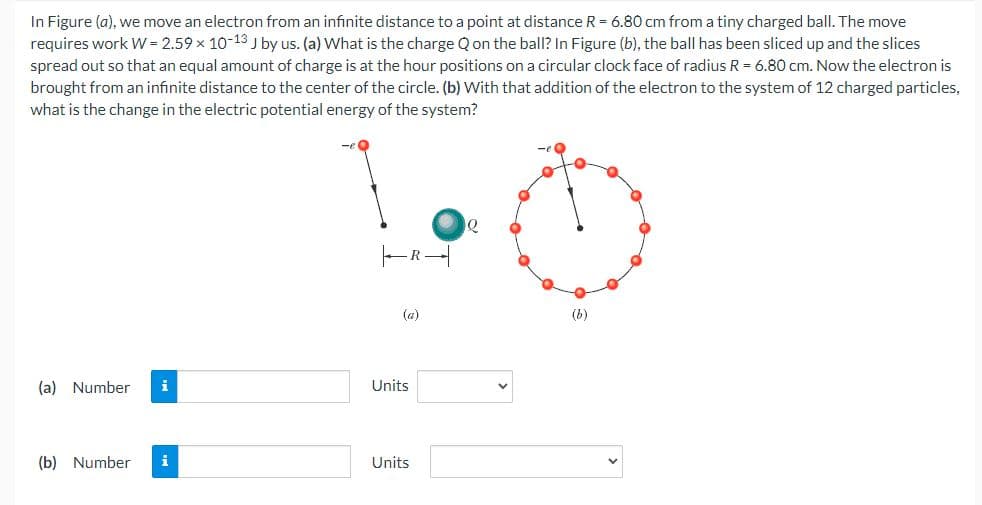 In Figure (a), we move an electron from an infinite distance to a point at distance R = 6.80 cm from a tiny charged ball. The move
requires work W = 2.59 x 10-13 J by us. (a) What is the charge Q on the ball? In Figure (b), the ball has been sliced up and the slices
spread out so that an equal amount of charge is at the hour positions on a circular clock face of radius R = 6.80 cm. Now the electron is
brought from an infinite distance to the center of the circle. (b) With that addition of the electron to the system of 12 charged particles,
what is the change in the electric potential energy of the system?
FR
(a)
(b)
(a) Number
i
Units
(b) Number
i
Units
