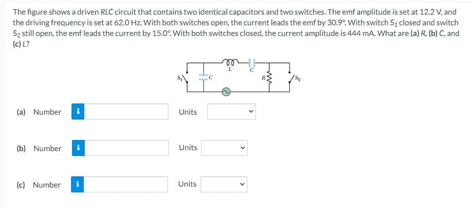 The figure shows a driven RLC circuit that contains two identical capacitors and two switches. The emf amplitude is set at 12.2 V, and
the driving frequency is set at 62.0 Hz. With both switches open, the current leads the emf by 30.9°. With switch S, closed and switch
Sz still open, the emf leads the current by 15.0°. With both switches closed, the current amplitude is 444 mA. What are (a) R, (b) C, and
(c) L?
L
s,
(a) Number
i
Units
(b) Number
i
Units
(c) Number
i
Units
