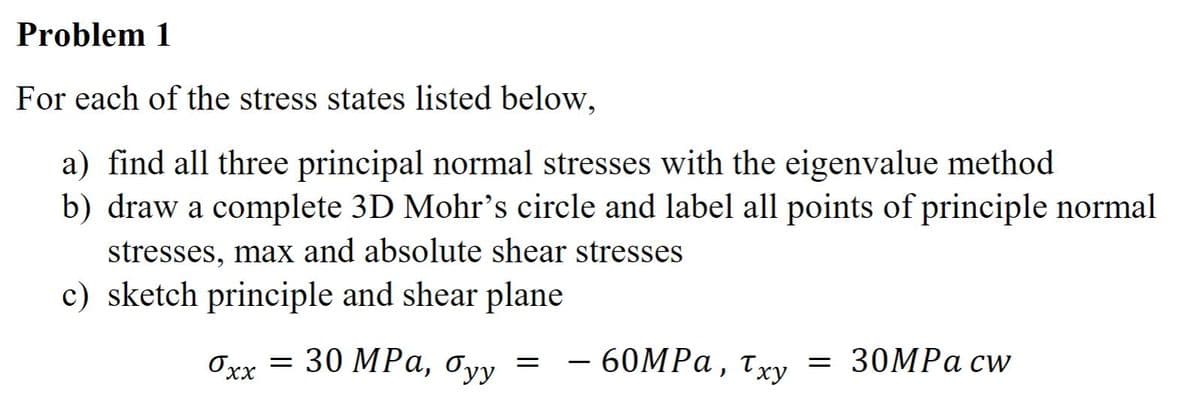 Problem 1
For each of the stress states listed below,
a) find all three principal normal stresses with the eigenvalue method
b) draw a complete 3D Mohr's circle and label all points of principle normal
stresses, max and absolute shear stresses
c) sketch principle and shear plane
0xx = 30 MPa, Tyy
60MPa, Txy 30MPa cw