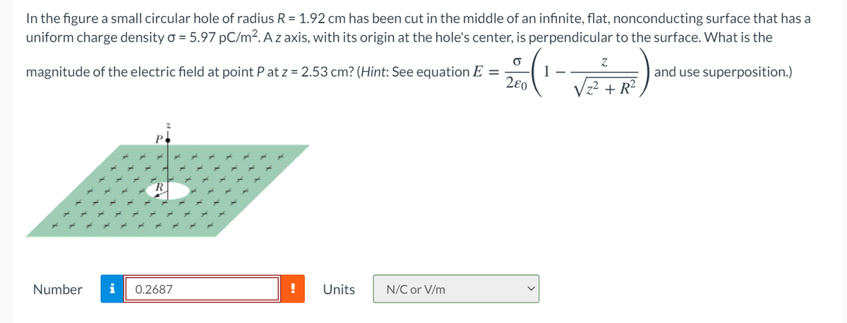 In the figure a small circular hole of radius R = 1.92 cm has been cut in the middle of an infinite, flat, nonconducting surface that has a
uniform charge density o = 5.97 pC/m². A z axis, with its origin at the hole's center, is perpendicular to the surface. What is the
280
magnitude of the electric field at point P at z = 2.53 cm? (Hint: See equation E =
and use superposition.)
+ R?
Number
i
0.2687
Units
N/C or V/m
