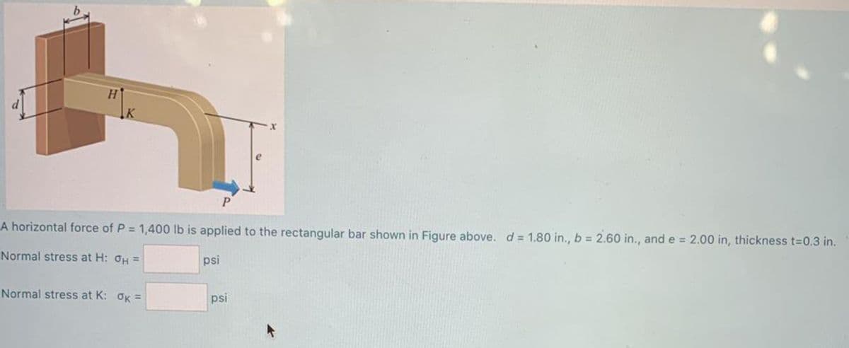 P
A horizontal force of P = 1,400 lb is applied to the rectangular bar shown in Figure above. d = 1.80 in., b = 2.60 in., and e = 2.00 in, thickness t=0.3 in.
%3D
Normal stress at H: OH =
psi
Normal stress at K: OK =
psi
