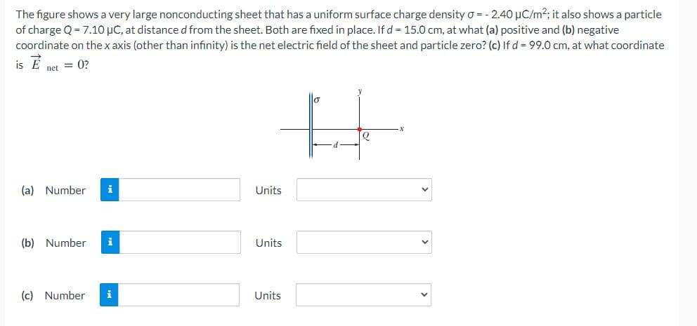 The figure shows a very large nonconducting sheet that has a uniform surface charge density o = - 2.40 µC/m2; it also shows a particle
of charge Q = 7.10 µC, at distance d from the sheet. Both are fixed in place. If d = 15.0 cm, at what (a) positive and (b) negative
coordinate on the x axis (other than infinity) is the net electric field of the sheet and particle zero? (c) If d = 99.0 cm, at what coordinate
is E
net = 0?
(a) Number
i
Units
(b) Number
i
Units
(c) Number
i
Units
