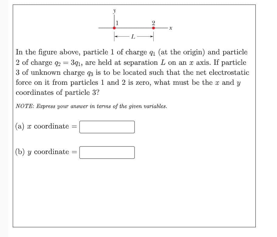 y
1
2
In the figure above, particle 1 of charge q1 (at the origin) and particle
2 of charge q2 =
3q1, are held at separation L on an x axis. If particle
3 of unknown charge q3 is to be located such that the net electrostatic
force on it from particles 1 and 2 is zero, what must be the x and y
coordinates of particle 3?
NOTE: Express your answer in terms of the given variables.
(a) x coordinate =
(b) y coordinate =
