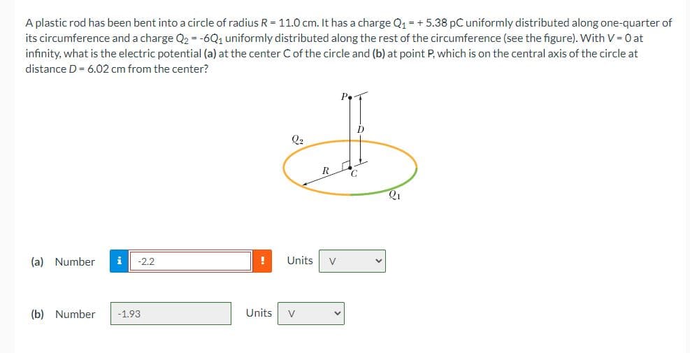 A plastic rod has been bent into a circle of radius R = 11.0 cm. It has a charge Q1 = + 5.38 pC uniformly distributed along one-quarter of
its circumference and a charge Q2 = -6Q, uniformly distributed along the rest of the circumference (see the figure). With V = 0 at
infinity, what is the electric potential (a) at the center C of the circle and (b) at point P, which is on the central axis of the circle at
distance D = 6.02 cm from the center?
D
Q2
(a) Number
i
-2.2
Units
V
(b) Number
-1.93
Units
