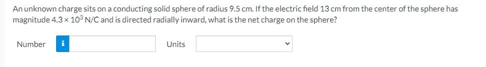 An unknown charge sits on a conducting solid sphere of radius 9.5 cm. If the electric field 13 cm from the center of the sphere has
magnitude 4.3 x 10° N/C and is directed radially inward, what is the net charge on the sphere?
Number
i
Units
