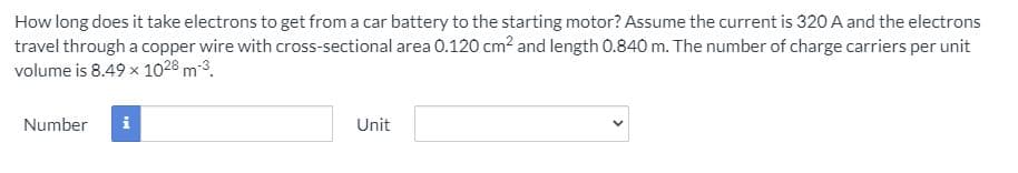 How long does it take electrons to get from a car battery to the starting motor? Assume the current is 320 A and the electrons
travel through a copper wire with cross-sectional area 0.120 cm2 and length 0.840 m. The number of charge carriers per unit
volume is 8.49 x 1028 m-3.
Number
i
Unit
