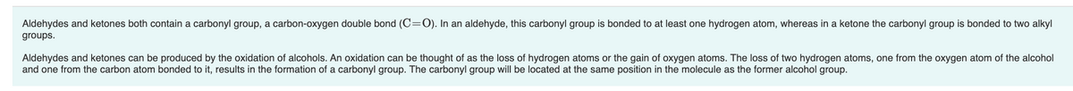 Aldehydes and ketones both contain a carbonyl group, a carbon-oxygen double bond (C=O). In an aldehyde, this carbonyl group is bonded to at least one hydrogen atom, whereas in a ketone the carbonyl group is bonded to two alkyl
groups.
Aldehydes and ketones can be produced by the oxidation of alcohols. An oxidation can be thought of as the loss of hydrogen atoms or the gain of oxygen atoms. The loss of two hydrogen atoms, one from the oxygen atom of the alcohol
and one from the carbon atom bonded to it, results in the formation of a carbonyl group. The carbonyl group will be located at the same position in the molecule as the former alcohol group.
