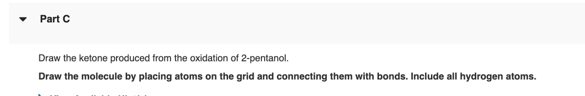 Part C
Draw the ketone produced from the oxidation of 2-pentanol.
Draw the molecule by placing atoms on the grid and connecting them with bonds. Include all hydrogen atoms.
