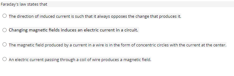 Faraday's law states that
O The direction of induced current is such that it always opposes the change that produces it.
O Changing magnetic fields induces an electric current in a circuit.
O The magnetic field produced by a current in a wire is in the form of concentric circles with the current at the center.
O An electric current passing through a coil of wire produces a magnetic field.
