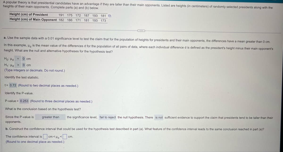 A popular theory is that presidential candidates have an advantage if they are taller than their main opponents. Listed are heights (in centimeters) of randomly selected presidents along with the
heights of their main opponents. Complete parts (a) and (b) below.
Height (cm) of President
191 175 172 187 193 181 D
Height (cm) of Main Opponent 182 186 171 181 193 173
a. Use the sample data with a 0.01 significance level to test the claim that for the population of heights for presidents and their main opponents, the differences have a mean greater than 0 cm.
In this example, Hd is the mean value of the differences d for the population of all pairs of data, where each individual difference d is defined as the president's height minus their main opponent's
height. What are the null and alternative hypotheses for the hypothesis test?
Ho Hd = 0 cm
H₁ Hd >
0 cm
(Type integers or decimals. Do not round.)
Identify the test statistic.
t= 0.72 (Round to two decimal places as needed.)
Identify the P-value.
P-value = 0.253 (Round to three decimal places as needed.).
What is the conclusion based on the hypothesis test?
Since the P-value is
opponents.
greater than
the significance level, fail to reject the null hypothesis. There is not sufficient evidence to support the claim that presidents tend to be taller than their
b. Construct the confidence interval that could be used for the hypothesis test described in part (a). What feature of the confidence interval leads to the same conclusion reached in part (a)?
The confidence interval is
cm<Hd cm.
(Round to one decimal place as needed.)