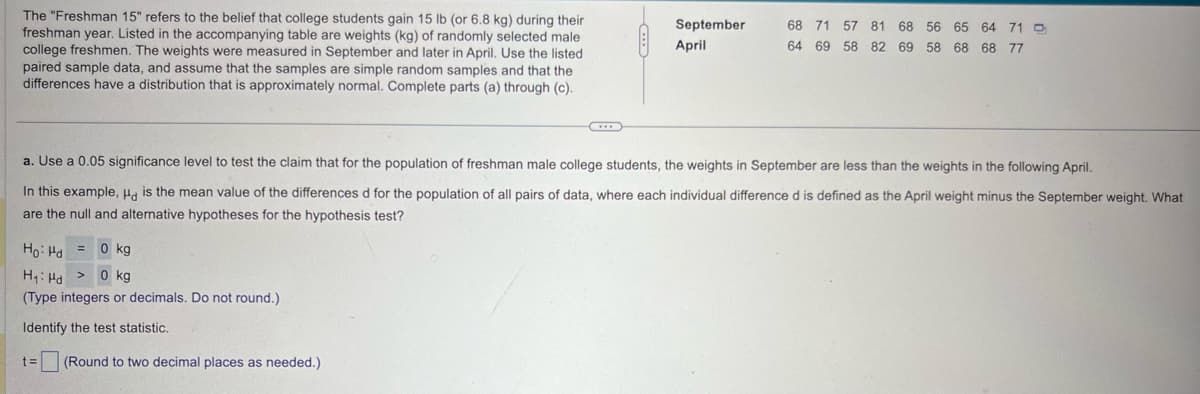 The "Freshman 15" refers to the belief that college students gain 15 lb (or 6.8 kg) during their
freshman year. Listed in the accompanying table are weights (kg) of randomly selected male
college freshmen. The weights were measured in September and later in April. Use the listed
paired sample data, and assume that the samples are simple random samples and that the
differences have a distribution that is approximately normal. Complete parts (a) through (c).
September
68 71 57 81 68 56 65 64 71
April
64 69 58 82 69 58 68 68 77
a. Use a 0.05 significance level to test the claim that for the population of freshman male college students, the weights in September are less than the weights in the following April.
In this example, Hd is the mean value of the differences d for the population of all pairs of data, where each individual difference d is defined as the April weight minus the September weight. What
are the null and alternative hypotheses for the hypothesis test?
Ho Hd
= 0 kg
0 kg
H₁ Hd
(Type integers or decimals. Do not round.)
Identify the test statistic.
t=
(Round to two decimal places as needed.)