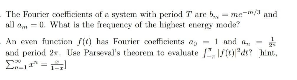 The Fourier coefficients of a system with period T are bm =me-m/3 and
all am = 0. What is the frequency of the highest energy mode?
An even function f(t) has Fourier coefficients ao =
1 and an
= 2n
and period 27. Use Parseval's theorem to evaluate ff(t)|²dt? [hint,
T
Σ=1
xn
--