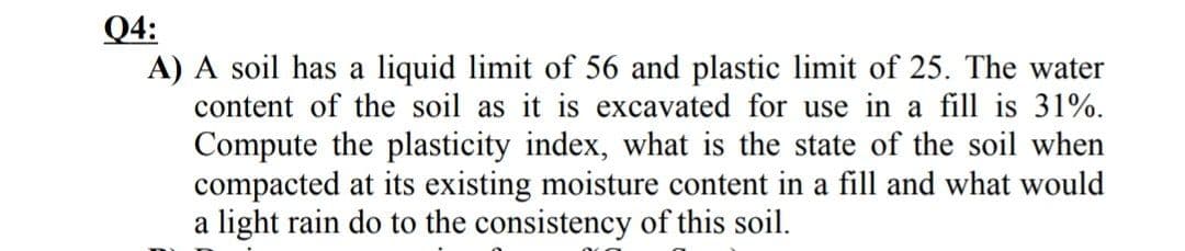 Q4:
A) A soil has a liquid limit of 56 and plastic limit of 25. The water
content of the soil as it is excavated for use in a fill is 31%.
Compute the plasticity index, what is the state of the soil when
compacted at its existing moisture content in a fill and what would
a light rain do to the consistency of this soil.
