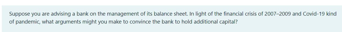 Suppose you are advising a bank on the management of its balance sheet. In light of the financial crisis of 2007-2009 and Covid-19 kind
of pandemic, what arguments might you make to convince the bank to hold additional capital?
