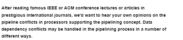 After reading famous IEEE or ACM conference lectures or articles in
prestigious international journals, we'd want to hear your own opinions on the
pipeline conflicts in processors supporting the pipelining concept. Data
dependency conflicts may be handled in the pipelining process in a number of
different ways.