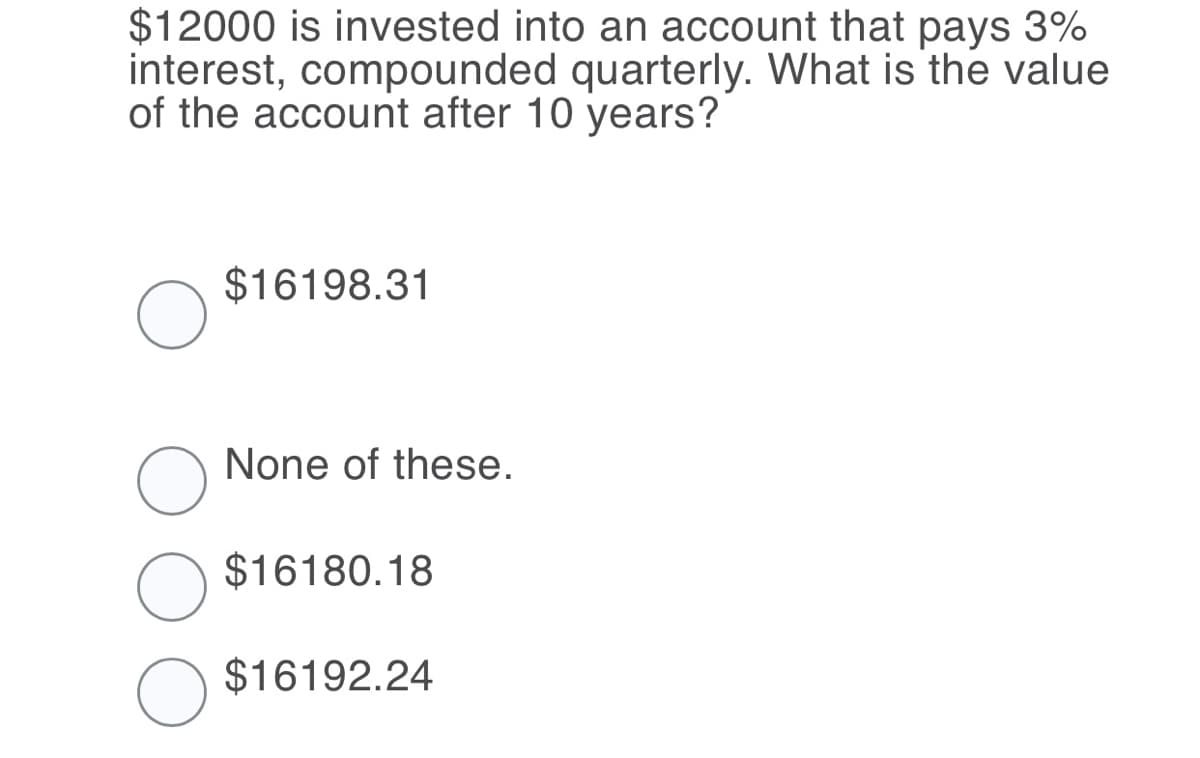 $12000 is invested into an account that pays 3%
interest, compounded quarterly. What is the value
of the account after 10 years?
$16198.31
None of these.
$16180.18
$16192.24
